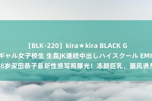 【BLK-220】kira★kira BLACK GAL 留年5年目のお姉黒ギャル女子校生 生姦JK連続中出しハイスクール EMIRI 38岁深田恭子最新性感写照曝光！冻颜巨乳，画风诱东谈主…让东谈主酡颜啊|翘臀