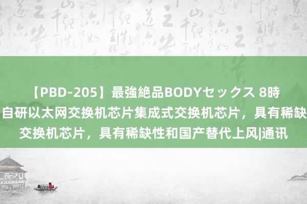 【PBD-205】最強絶品BODYセックス 8時間スペシャル 裕太微：自研以太网交换机芯片集成式交换机芯片，具有稀缺性和国产替代上风|通讯