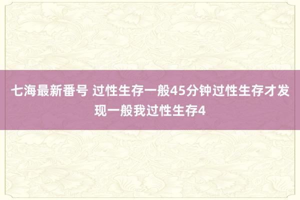 七海最新番号 过性生存一般45分钟过性生存才发现一般我过性生存4