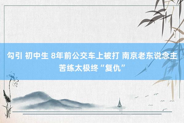 勾引 初中生 8年前公交车上被打 南京老东说念主苦练太极终“复仇”