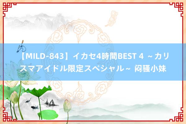 【MILD-843】イカセ4時間BEST 4 ～カリスマアイドル限定スペシャル～ 闷骚小妹