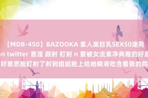 【MDB-450】BAZOOKA 素人美巨乳SEX50連発 8時間Special xez on twitter 意淫 颜射 盯射 n 要被女流素净典雅的好意思脸盯射了射到姐姐脸上给她精液吃含着我的鸡巴让正常把稳 | My XXX Hot Girl