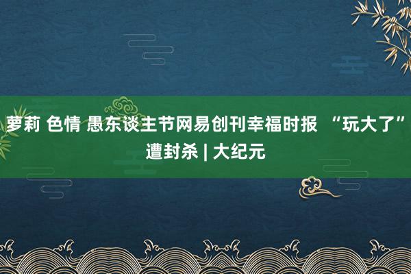 萝莉 色情 愚东谈主节网易创刊幸福时报  “玩大了”遭封杀 | 大纪元