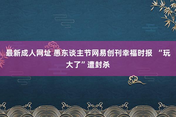 最新成人网址 愚东谈主节网易创刊幸福时报  “玩大了”遭封杀