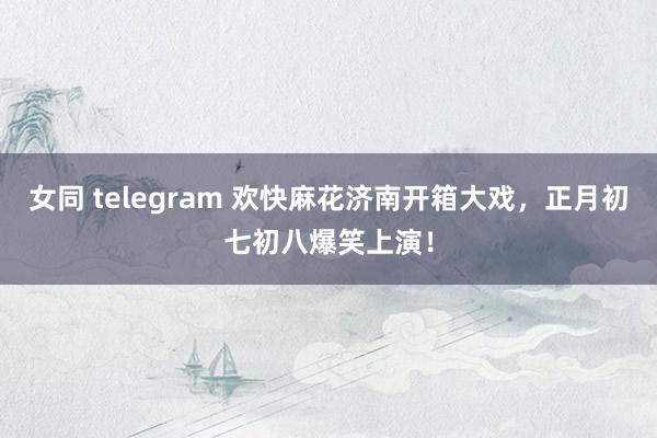 女同 telegram 欢快麻花济南开箱大戏，正月初七初八爆笑上演！