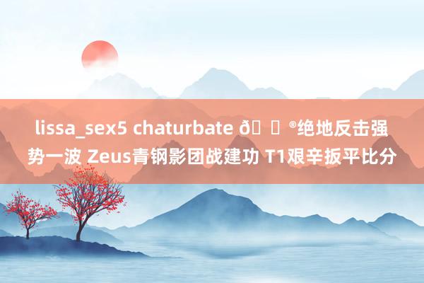 lissa_sex5 chaturbate 🎮绝地反击强势一波 Zeus青钢影团战建功 T1艰辛扳平比分