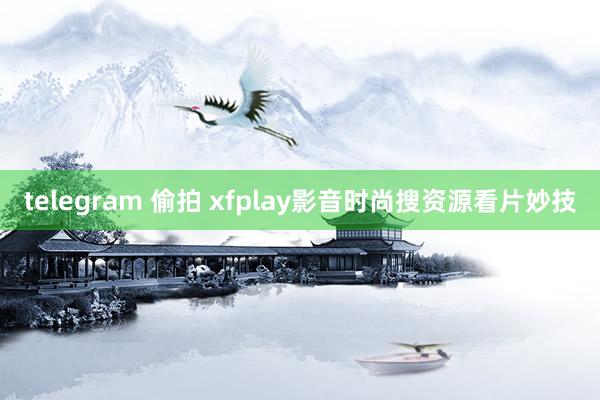 telegram 偷拍 xfplay影音时尚搜资源看片妙技