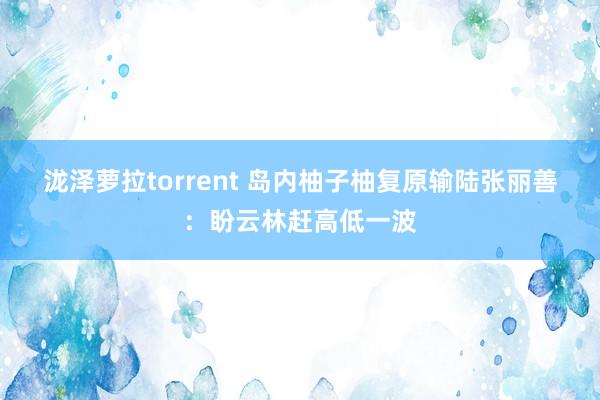 泷泽萝拉torrent 岛内柚子柚复原输陆　张丽善：盼云林赶高低一波