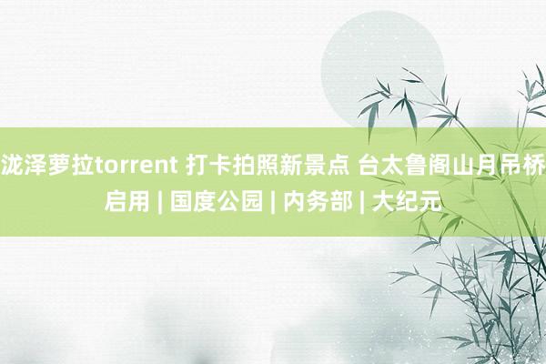 泷泽萝拉torrent 打卡拍照新景点 台太鲁阁山月吊桥启用 | 国度公园 | 内务部 | 大纪元