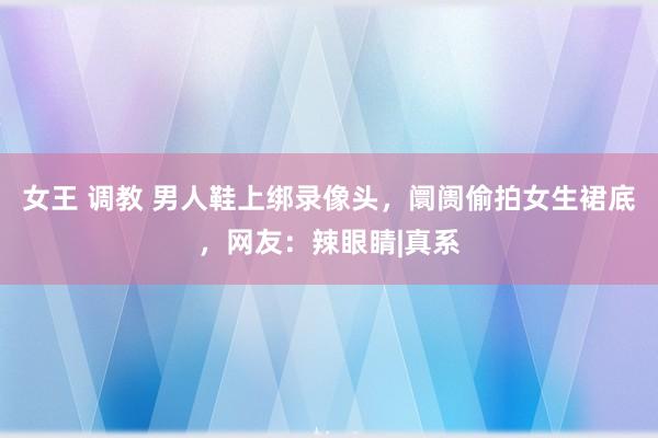 女王 调教 男人鞋上绑录像头，阛阓偷拍女生裙底，网友：辣眼睛|真系