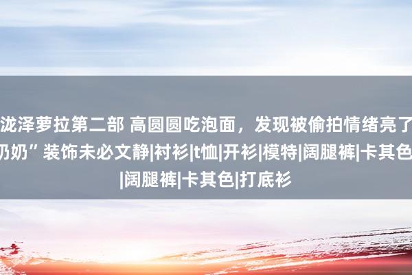 泷泽萝拉第二部 高圆圆吃泡面，发现被偷拍情绪亮了，“老奶奶”装饰未必文静|衬衫|t恤|开衫|模特|阔腿裤|卡其色|打底衫