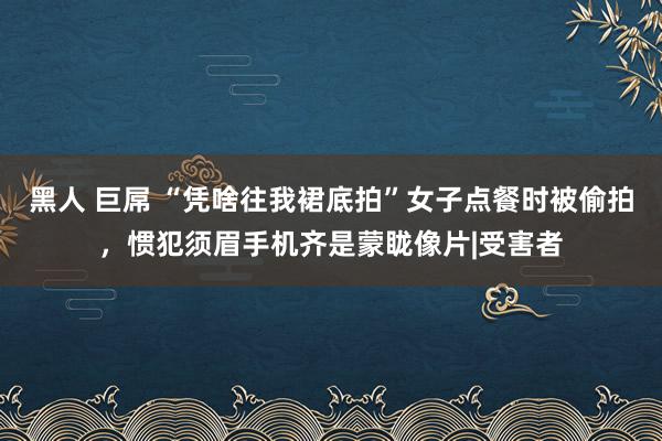 黑人 巨屌 “凭啥往我裙底拍”女子点餐时被偷拍，惯犯须眉手机齐是蒙眬像片|受害者