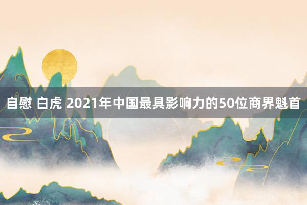 自慰 白虎 2021年中国最具影响力的50位商界魁首