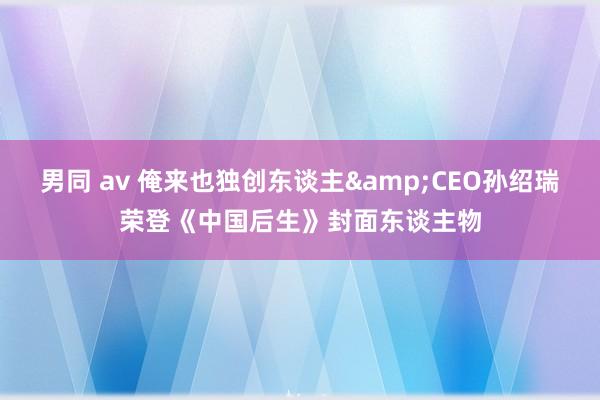 男同 av 俺来也独创东谈主&CEO孙绍瑞荣登《中国后生》封面东谈主物