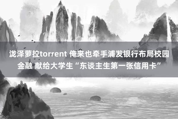 泷泽萝拉torrent 俺来也牵手浦发银行布局校园金融 献给大学生“东谈主生第一张信用卡”