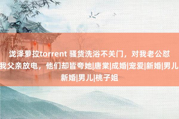 泷泽萝拉torrent 骚货洗浴不关门，对我老公怼胸，对我父亲放电，他们却皆夸她|唐棠|成婚|宠爱|新婚|男儿|桃子姐