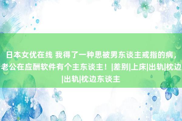 日本女优在线 我得了一种思被男东谈主戒指的病，我背着老公在应酬软件有个主东谈主！|差别|上床|出轨|枕边东谈主