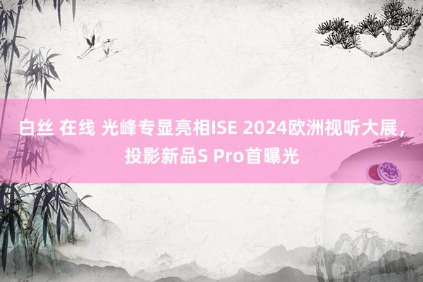 白丝 在线 光峰专显亮相ISE 2024欧洲视听大展，投影新品S Pro首曝光