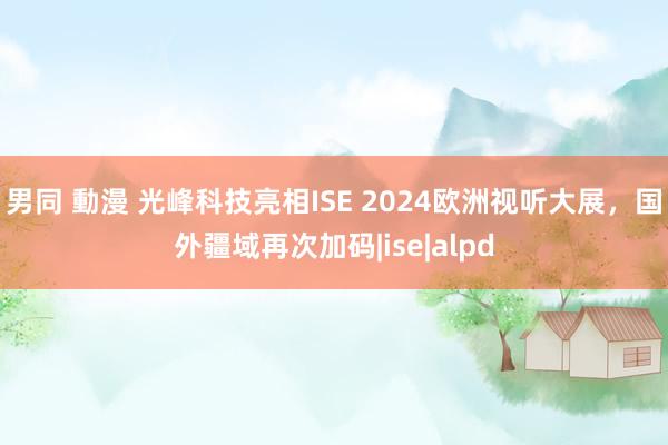 男同 動漫 光峰科技亮相ISE 2024欧洲视听大展，国外疆域再次加码|ise|alpd