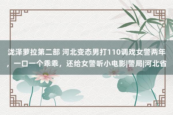 泷泽萝拉第二部 河北变态男打110调戏女警两年，一口一个乖乖，还给女警听小电影|警局|河北省