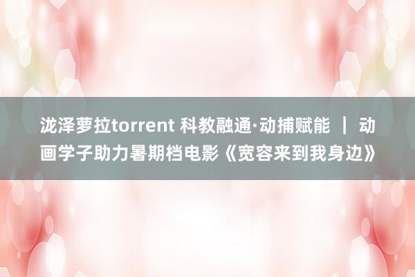 泷泽萝拉torrent 科教融通·动捕赋能 ｜ 动画学子助力暑期档电影《宽容来到我身边》