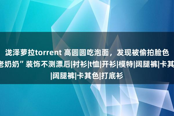 泷泽萝拉torrent 高圆圆吃泡面，发现被偷拍脸色亮了，“老奶奶”装饰不测漂后|衬衫|t恤|开衫|模特|阔腿裤|卡其色|打底衫