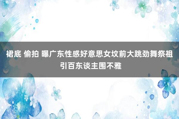 裙底 偷拍 曝广东性感好意思女坟前大跳劲舞祭祖 引百东谈主围不雅