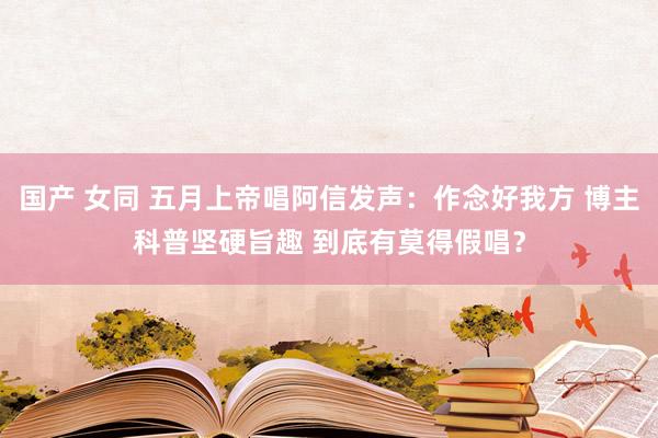 国产 女同 五月上帝唱阿信发声：作念好我方 博主科普坚硬旨趣 到底有莫得假唱？