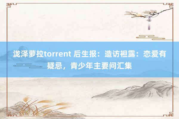 泷泽萝拉torrent 后生报：造访袒露：恋爱有疑忌，青少年主要问汇集