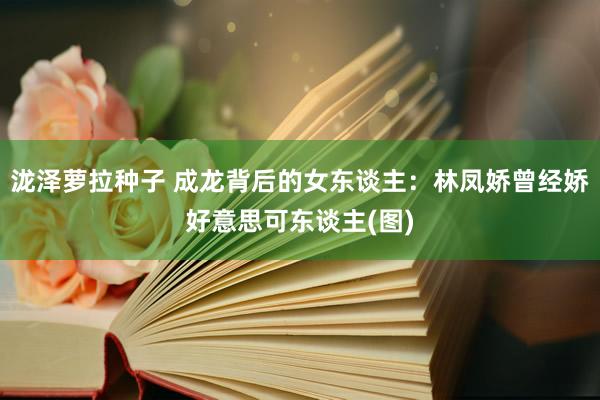 泷泽萝拉种子 成龙背后的女东谈主：林凤娇曾经娇好意思可东谈主(图)