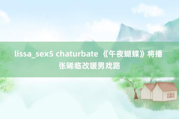 lissa_sex5 chaturbate 《午夜蝴蝶》将播 张晞临改暖男戏路