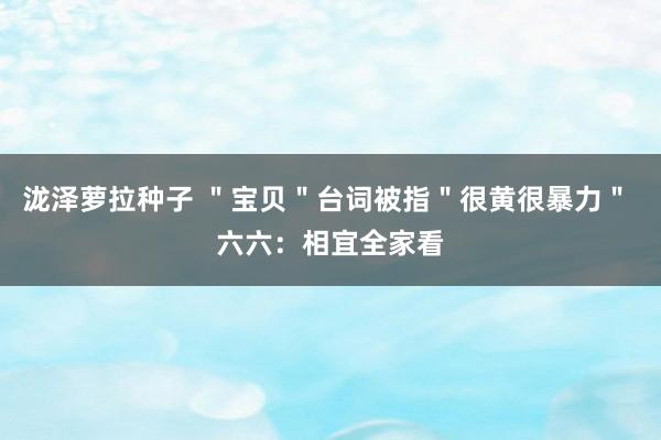 泷泽萝拉种子 ＂宝贝＂台词被指＂很黄很暴力＂ 六六：相宜全家看