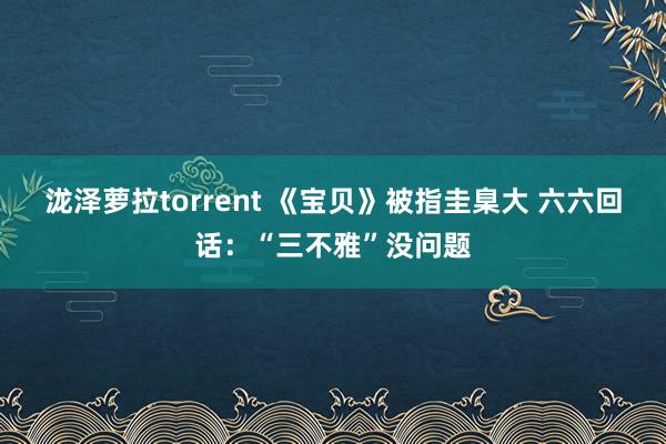 泷泽萝拉torrent 《宝贝》被指圭臬大 六六回话：“三不雅”没问题