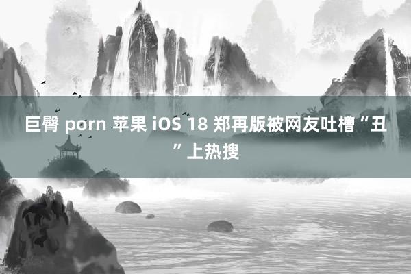 巨臀 porn 苹果 iOS 18 郑再版被网友吐槽“丑”上热搜