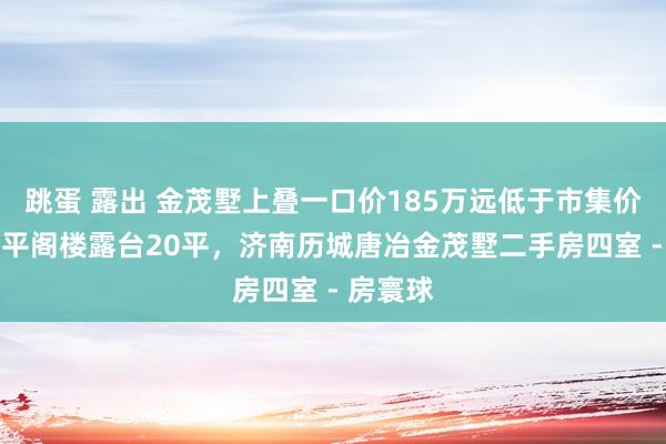 跳蛋 露出 金茂墅上叠一口价185万远低于市集价钱，60平阁楼露台20平，济南历城唐冶金茂墅二手房四室 - 房寰球