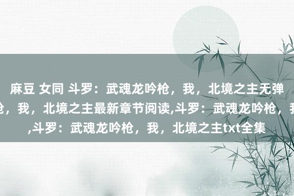 麻豆 女同 斗罗：武魂龙吟枪，我，北境之主无弹窗，斗罗：武魂龙吟枪，我，北境之主最新章节阅读，斗罗：武魂龙吟枪，我，北境之主txt全集