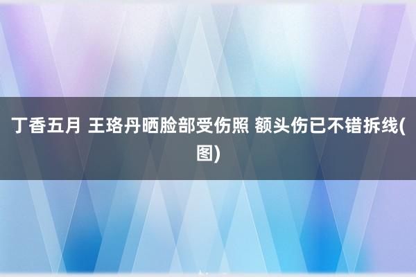 丁香五月 王珞丹晒脸部受伤照 额头伤已不错拆线(图)