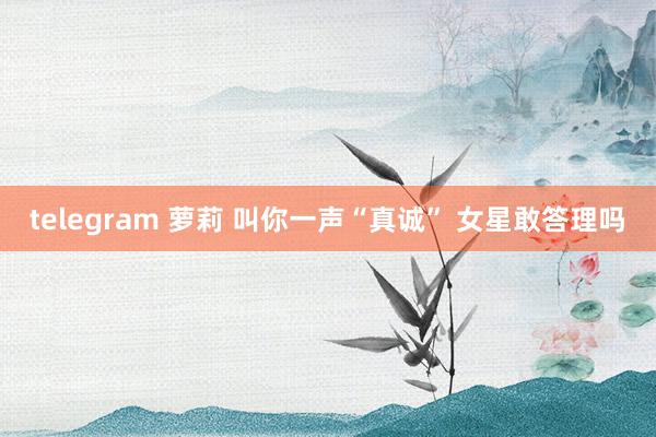 telegram 萝莉 叫你一声“真诚” 女星敢答理吗