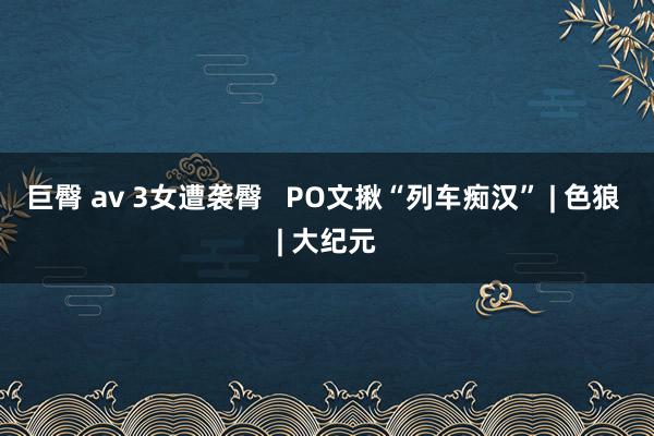 巨臀 av 3女遭袭臀   PO文揪“列车痴汉” | 色狼 | 大纪元