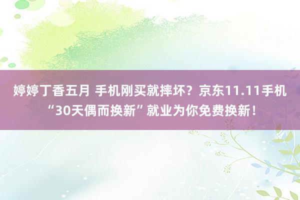 婷婷丁香五月 手机刚买就摔坏？京东11.11手机“30天偶而换新”就业为你免费换新！