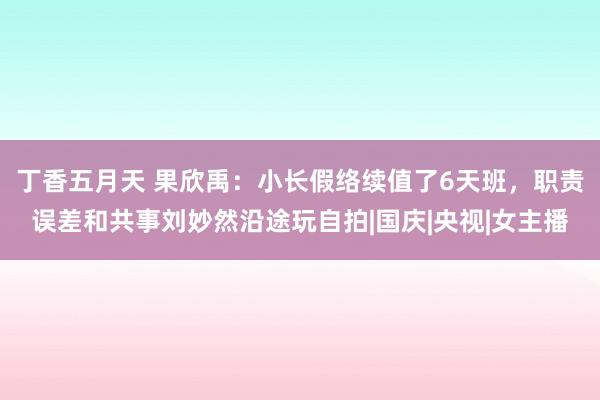 丁香五月天 果欣禹：小长假络续值了6天班，职责误差和共事刘妙然沿途玩自拍|国庆|央视|女主播