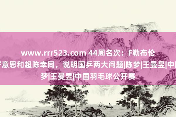 www.rrr523.com 44周名次：F勒布伦超马龙，张本好意思和超陈幸同，说明国乒两大问题|陈梦|王曼昱|中国羽毛球公开赛