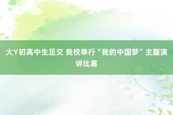 大Y初高中生足交 我校举行“我的中国梦”主题演讲比赛