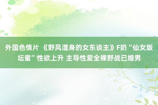 外国色情片 《野风湿身的女东谈主》F奶“仙女版坛蜜”性欲上升 主导性爱全裸野战已婚男