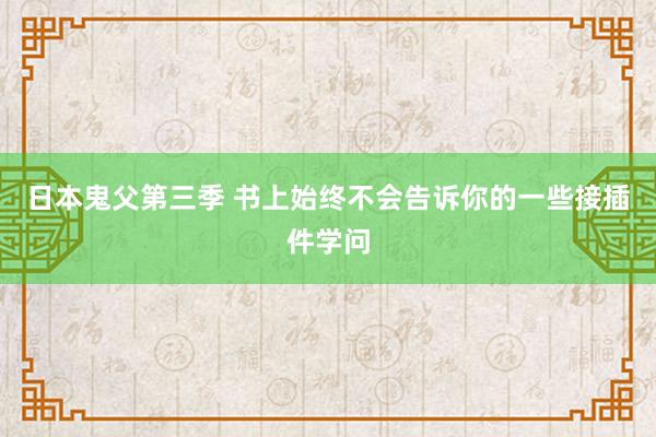 日本鬼父第三季 书上始终不会告诉你的一些接插件学问