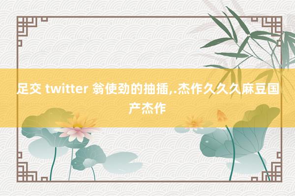 足交 twitter 翁使劲的抽插，.杰作久久久麻豆国产杰作