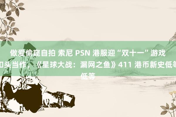 做爱偷窥自拍 索尼 PSN 港服迎“双十一”游戏扣头当作，《星球大战：漏网之鱼》411 港币新史低等