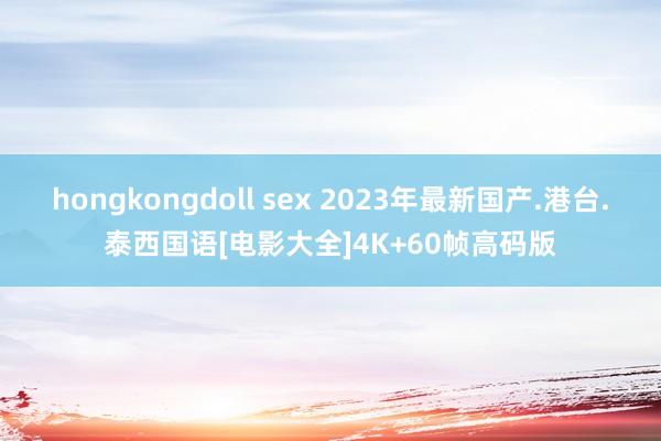 hongkongdoll sex 2023年最新国产.港台.泰西国语[电影大全]4K+60帧高码版