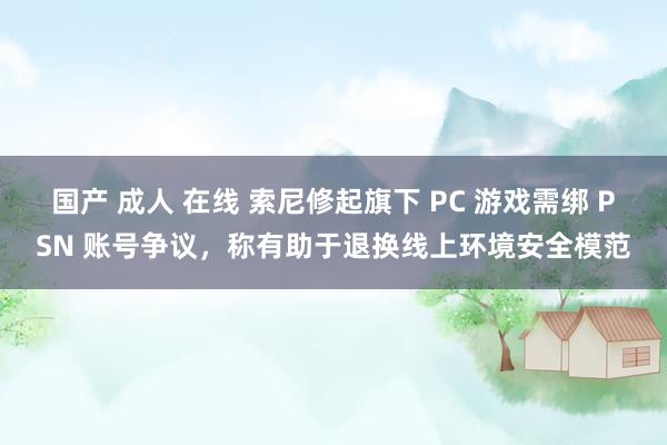 国产 成人 在线 索尼修起旗下 PC 游戏需绑 PSN 账号争议，称有助于退换线上环境安全模范