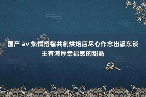 国产 av 熱情搭檔共創烘焙店　尽心作念出讓东谈主有濃厚幸福感的甜點